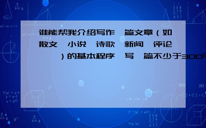 谁能帮我介绍写作一篇文章（如散文、小说、诗歌、新闻、评论……）的基本程序,写一篇不少于300字的说明文根据介绍写作一篇文章（如散文、小说、诗歌、新闻、评论……）的基本程序,