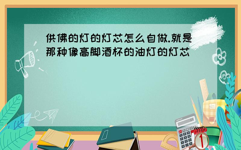 供佛的灯的灯芯怎么自做.就是那种像高脚酒杯的油灯的灯芯