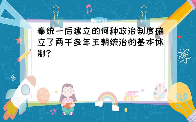 秦统一后建立的何种政治制度确立了两千多年王朝统治的基本体制?