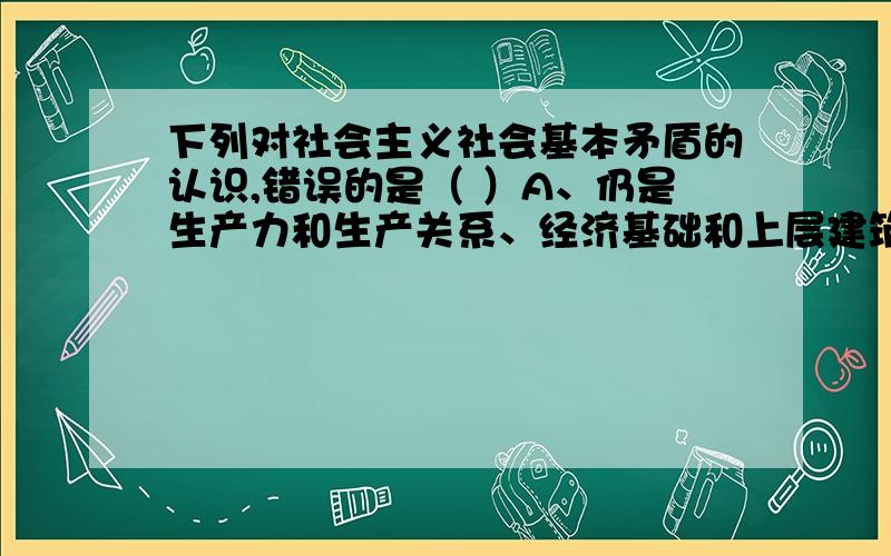 下列对社会主义社会基本矛盾的认识,错误的是（ ）A、仍是生产力和生产关系、经济基础和上层建筑之间的矛盾B、这一矛盾是非对抗性的矛盾C、这一矛盾是对立的,需要通过阶级斗争来解决D