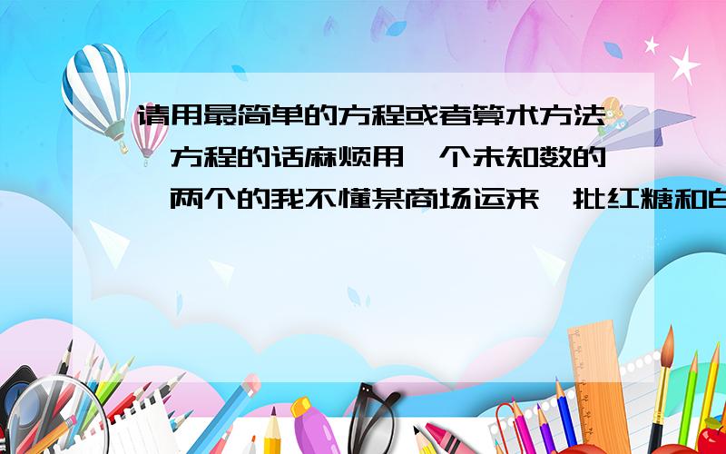 请用最简单的方程或者算术方法↓方程的话麻烦用一个未知数的、两个的我不懂某商场运来一批红糖和白糖,如果红糖增加三分之一,就和白糖一样多.白糖的三分之二比红糖少240kg,这个商场运