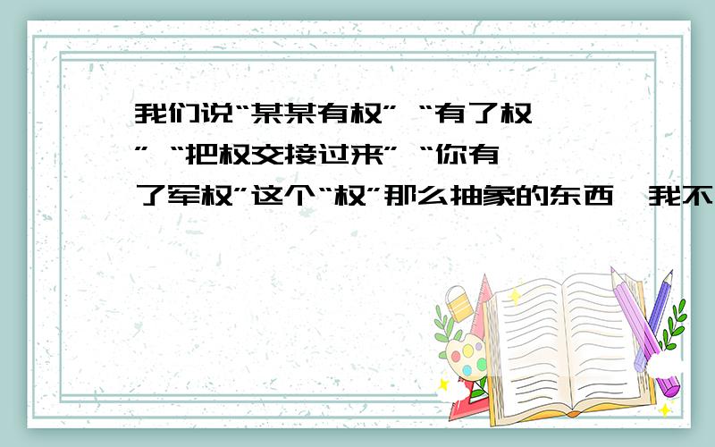 我们说“某某有权” “有了权” “把权交接过来” “你有了军权”这个“权”那么抽象的东西,我不是问权这个字是什么意思,我是问这个抽象的东西,比如你拥有军权,为什么那些士兵就听你