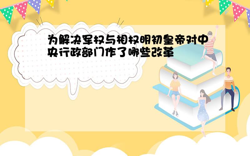 为解决军权与相权明初皇帝对中央行政部门作了哪些改革