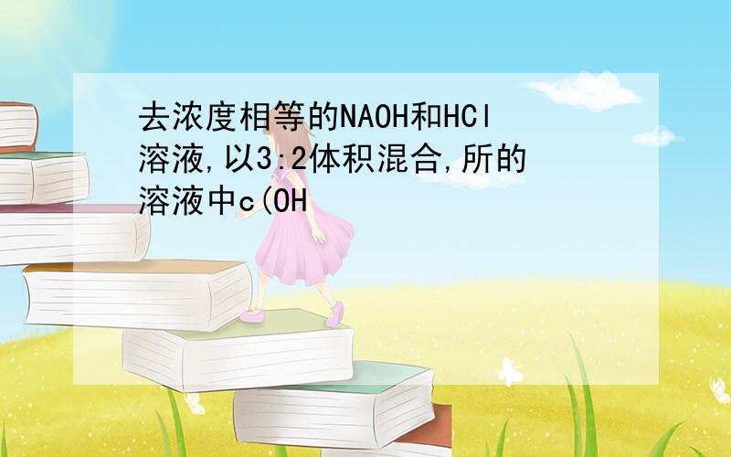 去浓度相等的NAOH和HCl溶液,以3:2体积混合,所的溶液中c(OH