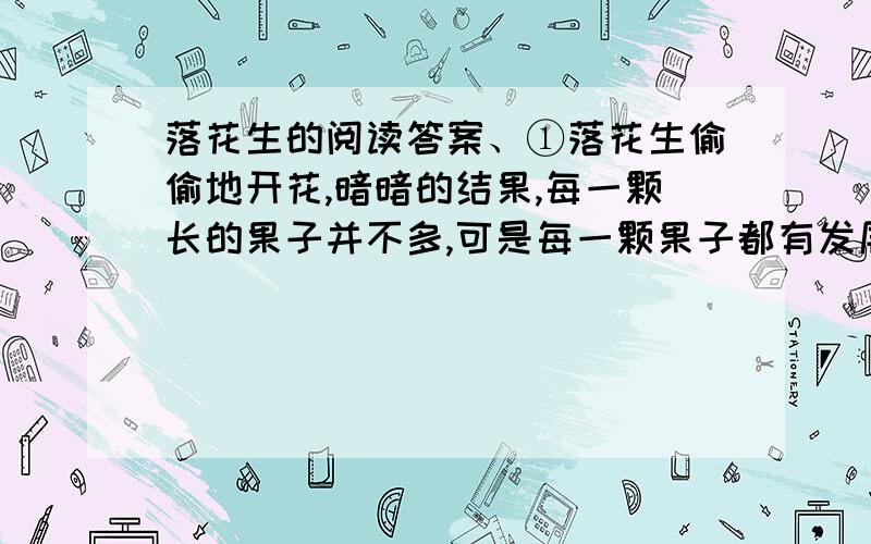 落花生的阅读答案、①落花生偷偷地开花,暗暗的结果,每一颗长的果子并不多,可是每一颗果子都有发展为一棵新生命的可能.世界上有些充满野心的植物,像柳树的飞絮,榆树的散钱,莲子,椿角.