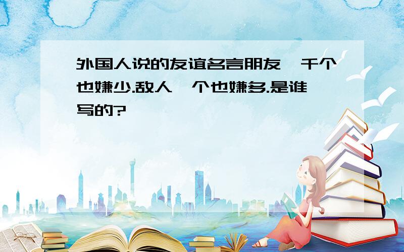 外国人说的友谊名言朋友一千个也嫌少.敌人一个也嫌多.是谁写的?