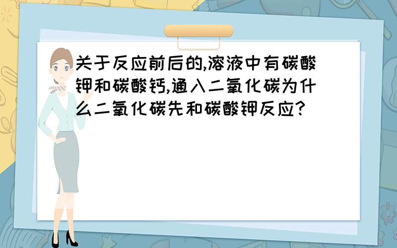 关于反应前后的,溶液中有碳酸钾和碳酸钙,通入二氧化碳为什么二氧化碳先和碳酸钾反应?