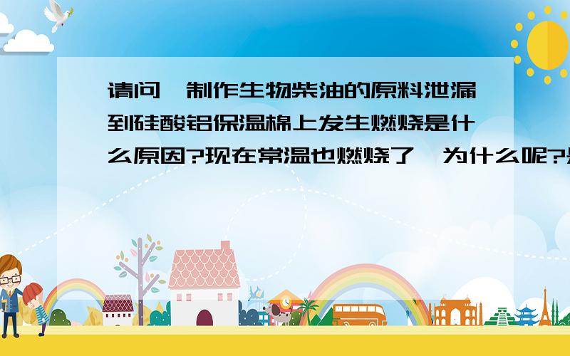 请问,制作生物柴油的原料泄漏到硅酸铝保温棉上发生燃烧是什么原因?现在常温也燃烧了,为什么呢?是不是什么化学反应?