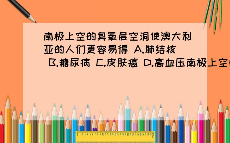 南极上空的臭氧层空洞使澳大利亚的人们更容易得 A.肺结核 B.糖尿病 C.皮肤癌 D.高血压南极上空的臭氧层空洞使澳大利亚的人们更容易得（ ）A.肺结核 B.糖尿病 C.皮肤癌 D.高血压