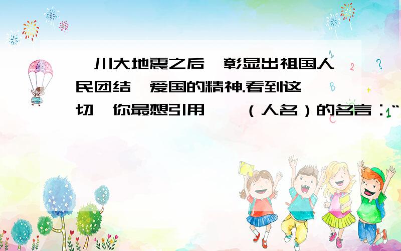 汶川大地震之后,彰显出祖国人民团结、爱国的精神.看到这一切,你最想引用——（人名）的名言：“ ”来表汶川大地震之后,彰显出祖国人民团结、爱国的精神.看到这一切,你最想引用——（