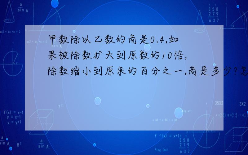 甲数除以乙数的商是0.4,如果被除数扩大到原数的10倍,除数缩小到原来的百分之一,商是多少?怎样做的