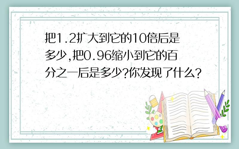 把1.2扩大到它的10倍后是多少,把0.96缩小到它的百分之一后是多少?你发现了什么?