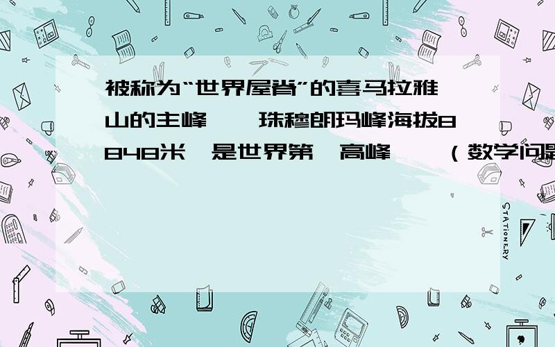 被称为“世界屋脊”的喜马拉雅山的主峰——珠穆朗玛峰海拔8848米,是世界第一高峰……（数学问题）急~!被称为“世界屋脊”的喜马拉雅山的主峰——珠穆朗玛峰海拔8848米,是世界第一高峰,