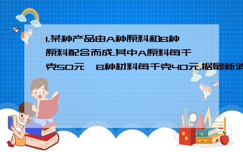 1.某种产品由A种原料和B种原料配合而成.其中A原料每千克50元,B种材料每千克40元.据最新消息,这种原料过几天要调价.A种原料价格上涨百分之10,B种原料价格下降百分之15,经核算,产品的成本任