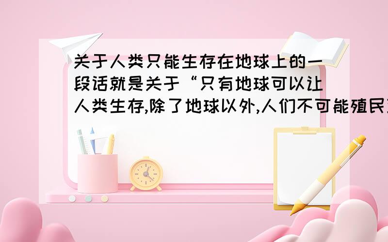 关于人类只能生存在地球上的一段话就是关于“只有地球可以让人类生存,除了地球以外,人们不可能殖民到别的星球上生活”这些,知道是知道,可不晓得怎么说好.所以请大家帮我组织语言,短