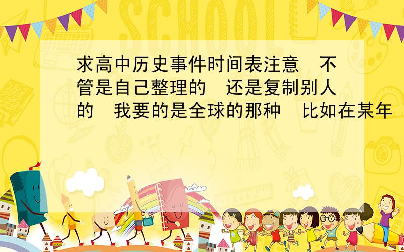 求高中历史事件时间表注意　不管是自己整理的　还是复制别人的　我要的是全球的那种　比如在某年　世界和中国都发生的事　不要把世界史和中国史分开　麻烦各位了　好的追加30