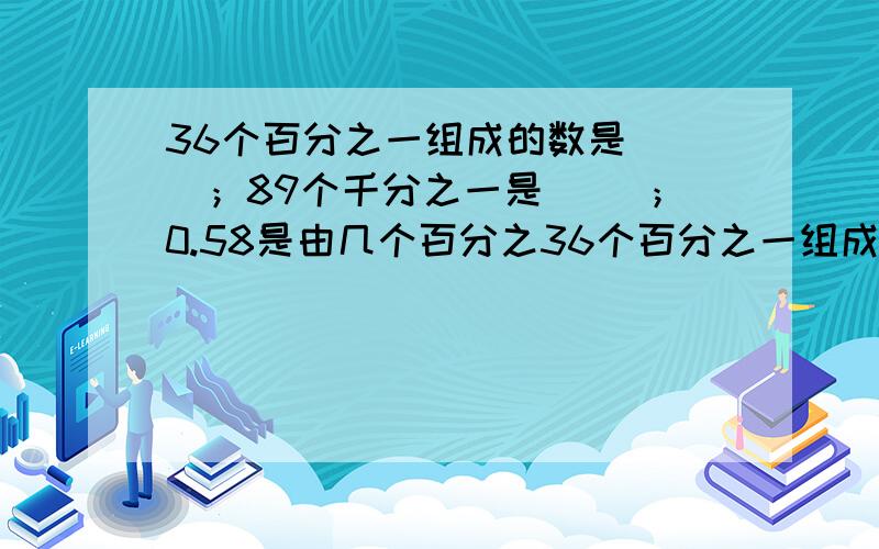 36个百分之一组成的数是( )；89个千分之一是( )；0.58是由几个百分之36个百分之一组成的数是( )；89个千分之一是( )；0.58是由几个百分之一组成；2.58是由几个百分之一组成；0.508是有几个千分