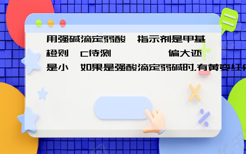 用强碱滴定弱酸,指示剂是甲基橙则,C待测————【偏大还是小】如果是强酸滴定弱碱时，有黄变红停止，则C待测