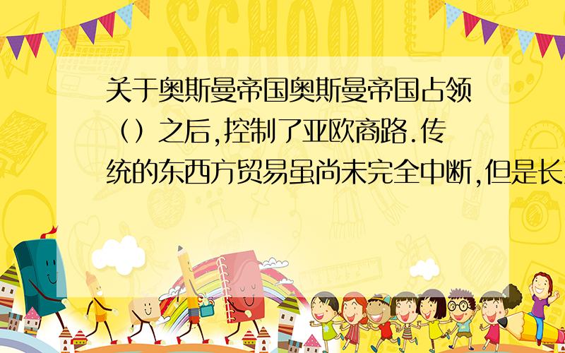 关于奥斯曼帝国奥斯曼帝国占领（）之后,控制了亚欧商路.传统的东西方贸易虽尚未完全中断,但是长期的战争,以及（）,破坏（）,迫使欧洲商人另行寻找通往东方的新航路.急.速度速度,快的