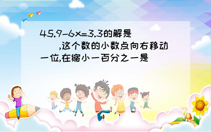 45.9-6x=3.3的解是（）,这个数的小数点向右移动一位,在缩小一百分之一是（）