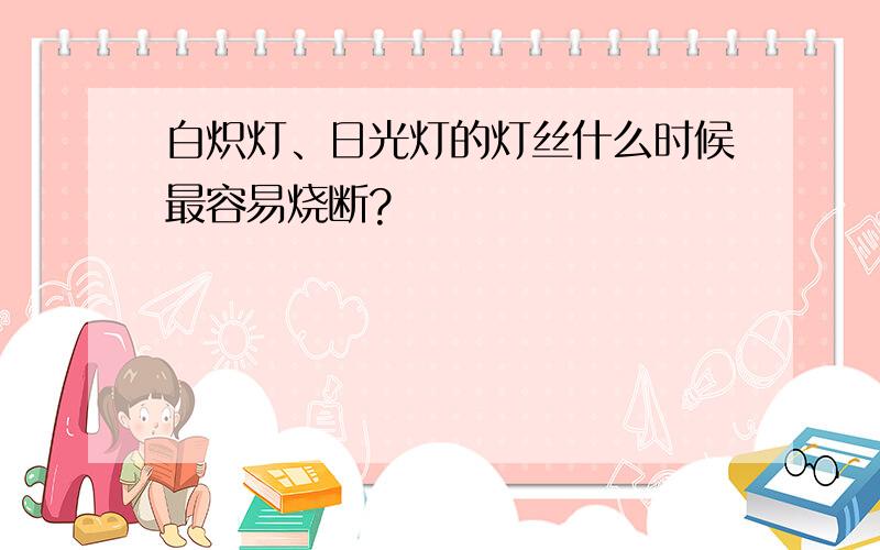 白炽灯、日光灯的灯丝什么时候最容易烧断?