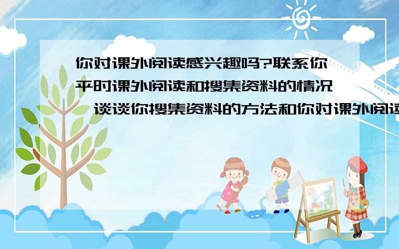 你对课外阅读感兴趣吗?联系你平时课外阅读和搜集资料的情况,谈谈你搜集资料的方法和你对课外阅读的看法.一定要说喜欢