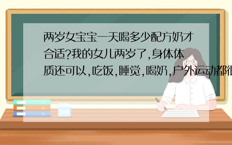 两岁女宝宝一天喝多少配方奶才合适?我的女儿两岁了,身体体质还可以,吃饭,睡觉,喝奶,户外运动都很好,生活比较规律,平时吃饭就是一小碗,她倒是不挑食,但就是吃的不多,现在23斤,88CM高,现在