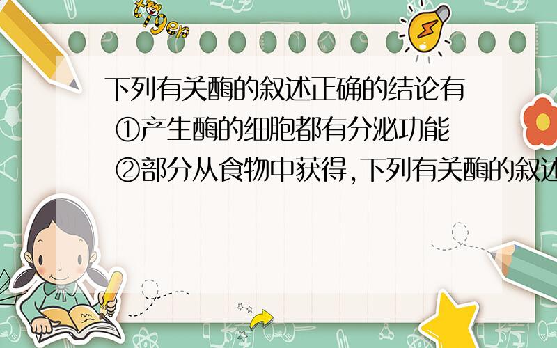 下列有关酶的叙述正确的结论有 ①产生酶的细胞都有分泌功能 ②部分从食物中获得,下列有关酶的叙述正确的结论有①产生酶的细胞都有分泌功能 ②部分从食物中获得,部分在体内转化③酶