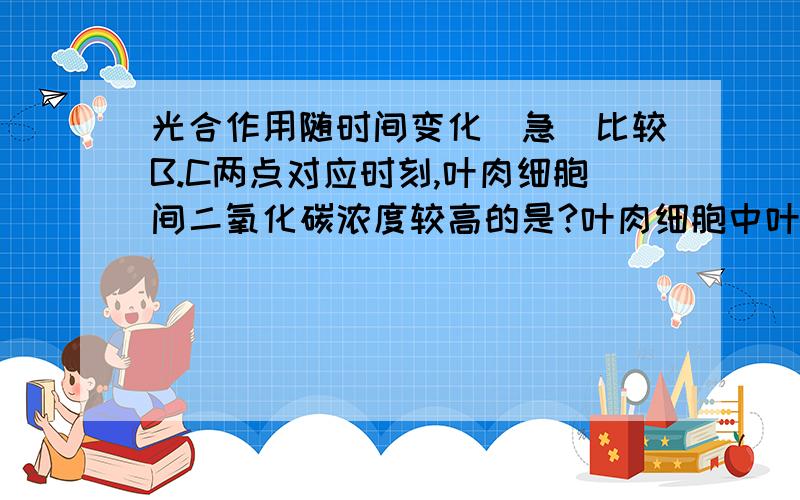 光合作用随时间变化（急）比较B.C两点对应时刻,叶肉细胞间二氧化碳浓度较高的是?叶肉细胞中叶绿体C3化合物含量较大的是?