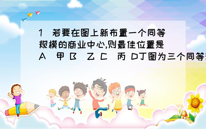 1．若要在图上新布置一个同等规模的商业中心,则最佳位置是A．甲 B．乙 C．丙 D丁图为三个同等规模商业中心对周围顾客达成交易的概率的等值线分布图