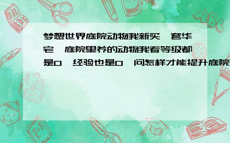 梦想世界庭院动物我新买一套华宅,庭院里养的动物我看等级都是0,经验也是0,问怎样才能提升庭院里养的动物的等级,