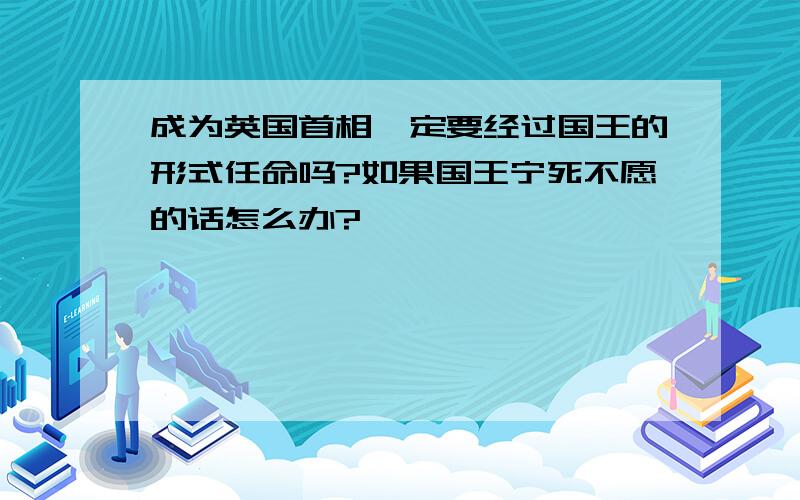 成为英国首相一定要经过国王的形式任命吗?如果国王宁死不愿的话怎么办?