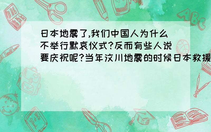 日本地震了,我们中国人为什么不举行默哀仪式?反而有些人说要庆祝呢?当年汶川地震的时候日本救援队火速赶来救援,还向遇难者默哀.日本当地也举行了各种形式的向中国汶川遇难者默哀的