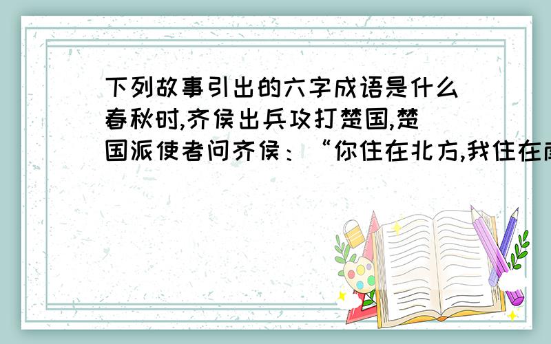 下列故事引出的六字成语是什么春秋时,齐侯出兵攻打楚国,楚国派使者问齐侯：“你住在北方,我住在南方,两地距离很远,好比马与牛走失了,绝不会跑到对方的境地内.”