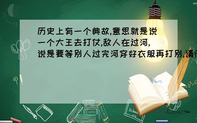 历史上有一个典故,意思就是说一个大王去打仗,敌人在过河,说是要等别人过完河穿好衣服再打别,请问有谁知道这个典敌叫什么名字.