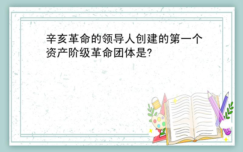 辛亥革命的领导人创建的第一个资产阶级革命团体是?