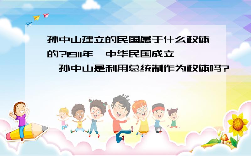 孙中山建立的民国属于什么政体的?1911年,中华民国成立,孙中山是利用总统制作为政体吗?