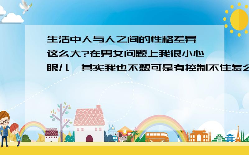 生活中人与人之间的性格差异咋这么大?在男女问题上我很小心眼儿,其实我也不想可是有控制不住怎么办