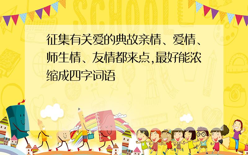 征集有关爱的典故亲情、爱情、师生情、友情都来点,最好能浓缩成四字词语