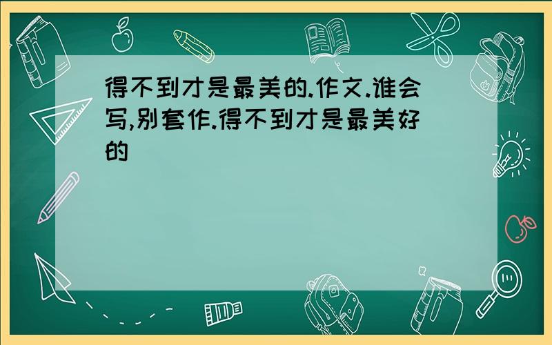 得不到才是最美的.作文.谁会写,别套作.得不到才是最美好的