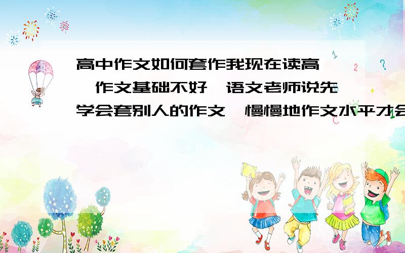 高中作文如何套作我现在读高一,作文基础不好,语文老师说先学会套别人的作文,慢慢地作文水平才会提高.请问要怎么套作,具体步骤是什么,请各位作文高手给点妙招,越详细越好,