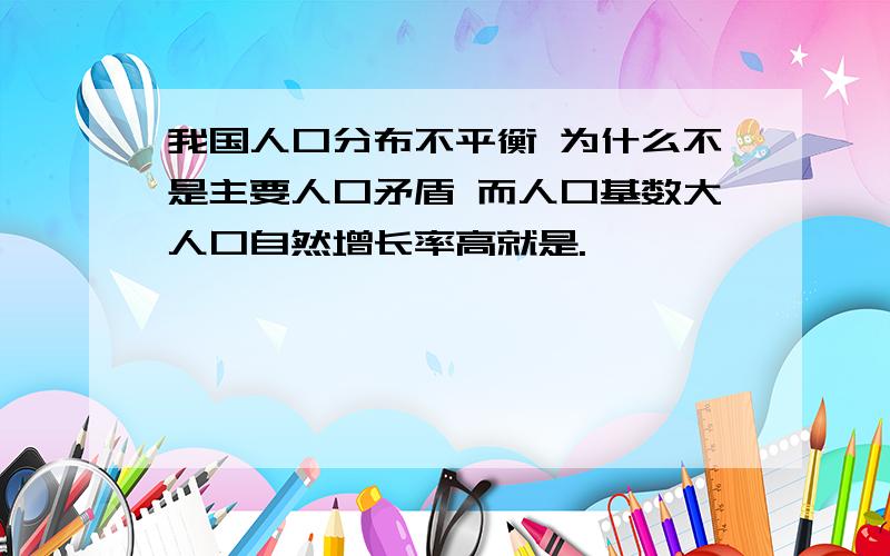 我国人口分布不平衡 为什么不是主要人口矛盾 而人口基数大人口自然增长率高就是.