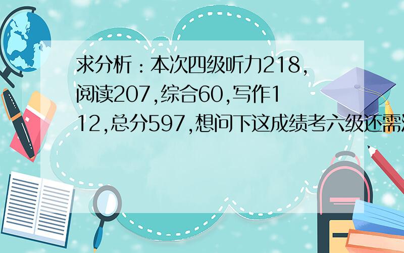 求分析：本次四级听力218,阅读207,综合60,写作112,总分597,想问下这成绩考六级还需注意些什么?由于下学期大二了,工科课业比较重,学校也不让刷分.求大神分析下这分数,让六级报考有些方向和