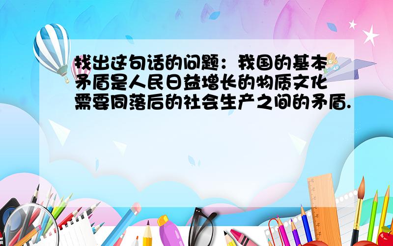 找出这句话的问题：我国的基本矛盾是人民日益增长的物质文化需要同落后的社会生产之间的矛盾.