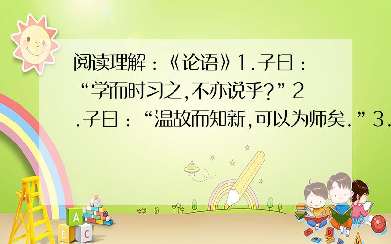 阅读理解：《论语》1.子曰：“学而时习之,不亦说乎?”2.子曰：“温故而知新,可以为师矣.”3.子曰：“学而不思则罔,思而不学则殆.”4.子曰：三人行,必有我师焉.选其善者而从之,其不善者