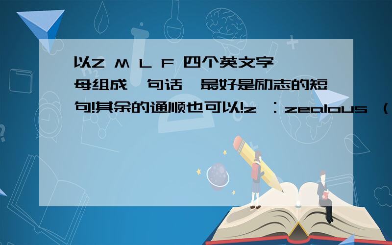 以Z M L F 四个英文字母组成一句话,最好是励志的短句!其余的通顺也可以!z ：zealous （激情）,M ：motivation （激励）,L ：love,F ：fun 希望能用到句子里,.*★*..*★ *.* ★★　　　　　 * ★ .’‘*..`