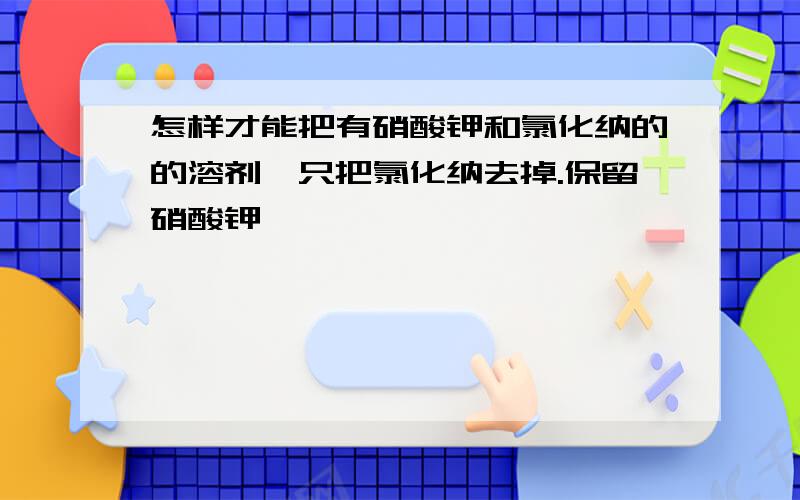 怎样才能把有硝酸钾和氯化纳的的溶剂,只把氯化纳去掉.保留硝酸钾