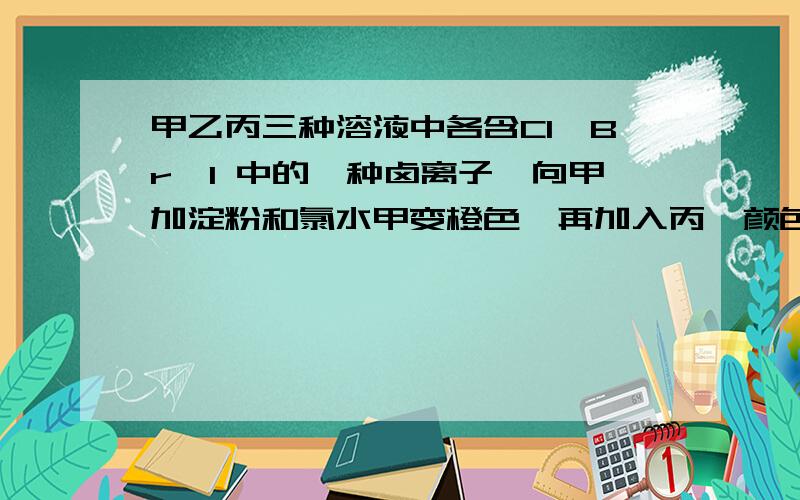 甲乙丙三种溶液中各含Cl、Br、I 中的一种卤离子,向甲加淀粉和氯水甲变橙色,再加入丙,颜色无变化则甲乙丙各含的卤离子是?