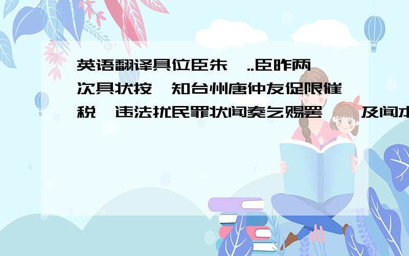 英语翻译具位臣朱熹..臣昨两次具状按劾知台州唐仲友促限催税,违法扰民罪状闻奏乞赐罢黜,及闻本人更有不公不法事件,乞候一面审究以闻.臣於今月二十三日到本州,密切体访.及先据不州