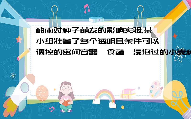 酸雨对种子萌发的影响实验.某小组准备了多个透明且条件可以调控的密闭容器、食醋、浸泡过的小麦种子、清水、小烧杯、培养皿、吸水纸玻璃棒等.（1）根据上述材料,你提出的探究问题是